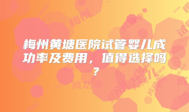 梅州黄塘医院试管婴儿成功率及费用,值得选择吗?