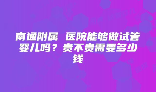 南通附属 医院能够做试管婴儿吗?贵不贵需要多少钱