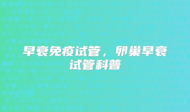 早衰免疫试管，卵巢早衰试管科普