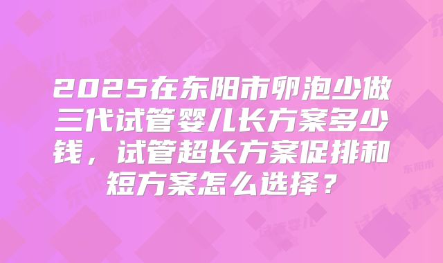 2025在东阳市卵泡少做三代试管婴儿长方案多少钱，试管超长方案促排和短方案怎么选择？
