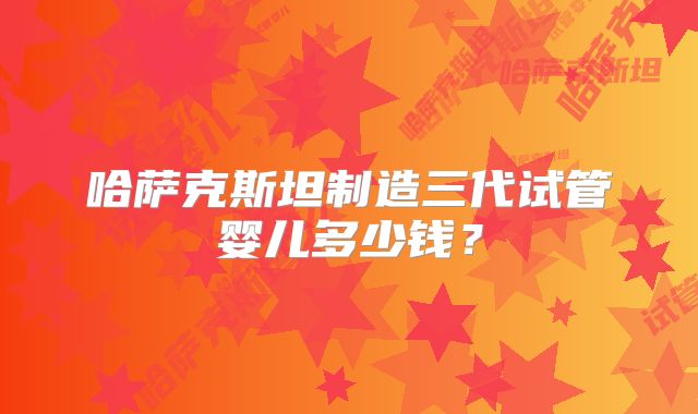 哈萨克斯坦制造三代试管婴儿多少钱?