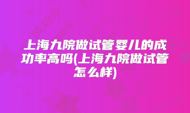 上海九院做试管婴儿的成功率高吗(上海九院做试管怎么样)