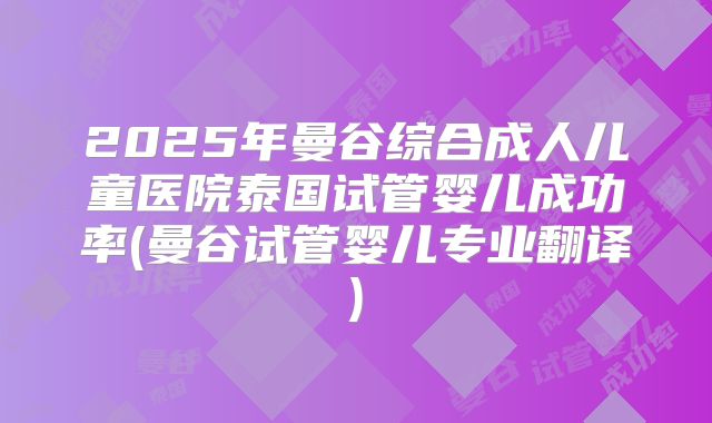 2025年曼谷综合成人儿童医院泰国试管婴儿成功率(曼谷试管婴儿专业翻译)