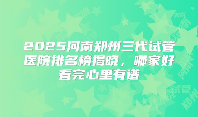2025河南郑州三代试管医院排名榜揭晓,哪家好看完心里有谱