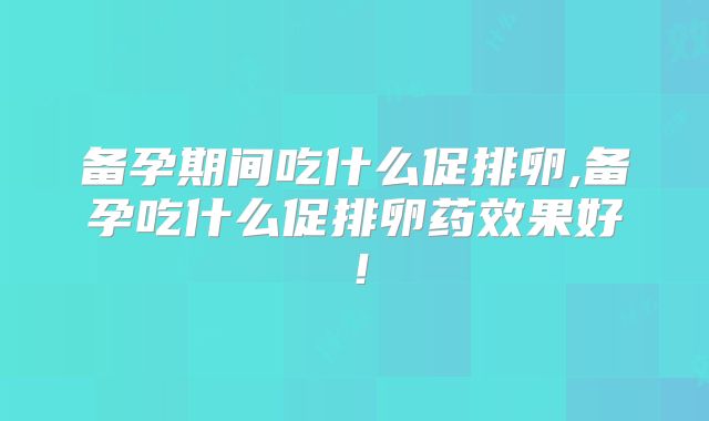 备孕期间吃什么促排卵,备孕吃什么促排卵药效果好！
