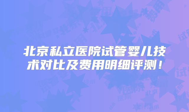 北京私立医院试管婴儿技术对比及费用明细评测！