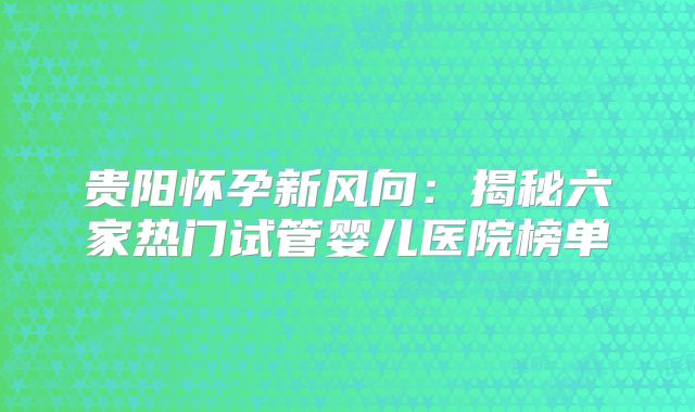 贵阳怀孕新风向：揭秘六家热门试管婴儿医院榜单