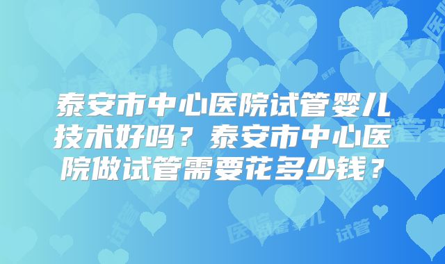 泰安市中心医院试管婴儿技术好吗?泰安市中心医院做试管需要花多少钱?