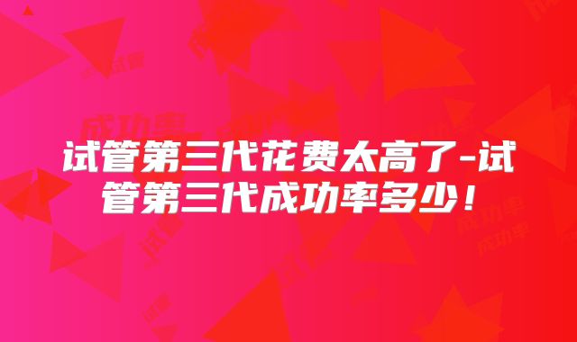 试管第三代花费太高了-试管第三代成功率多少！