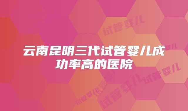 云南昆明三代试管婴儿成功率高的医院