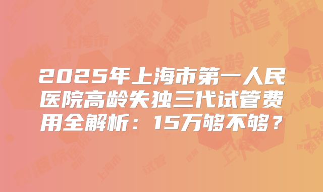 2025年上海市第一人民医院高龄失独三代试管费用全解析：15万够不够？