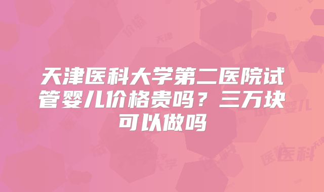 天津医科大学第二医院试管婴儿价格贵吗?三万块可以做吗