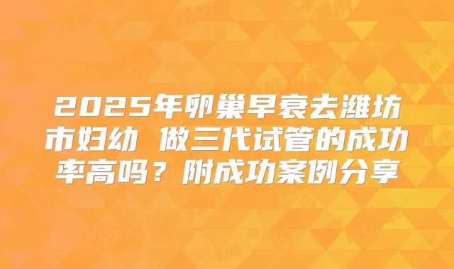 2025年卵巢早衰去潍坊市妇幼 做三代试管的成功率高吗？附成功案例分享