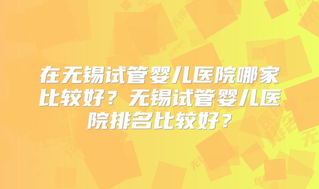 在无锡试管婴儿医院哪家比较好？无锡试管婴儿医院排名比较好？