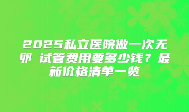 2025私立医院做一次无卵�试管费用要多少钱?最新价格清单一览