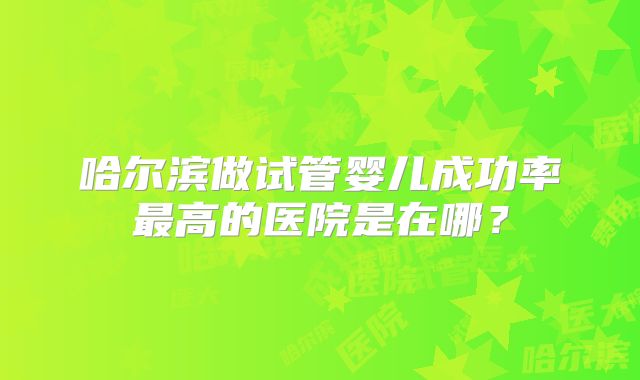 哈尔滨做试管婴儿成功率最高的医院是在哪?
