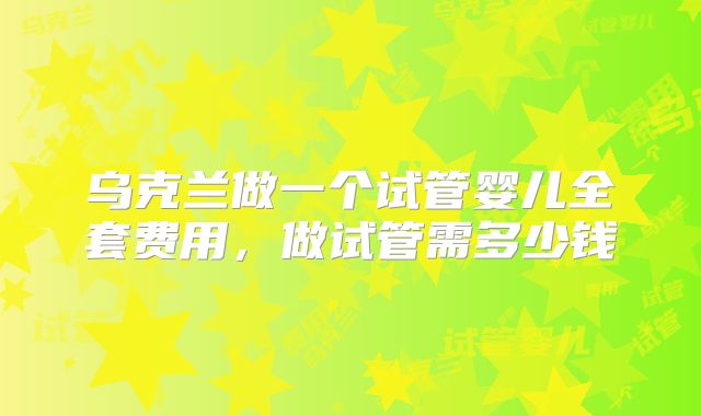 乌克兰做一个试管婴儿全套费用，做试管需多少钱