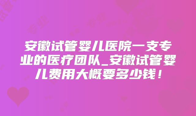 安徽试管婴儿医院一支专业的医疗团队_安徽试管婴儿费用大概要多少钱!