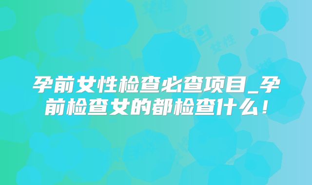 孕前女性检查必查项目_孕前检查女的都检查什么！