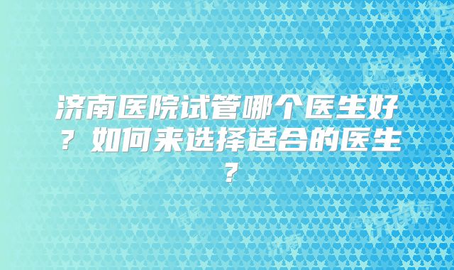济南医院试管哪个医生好?如何来选择适合的医生?