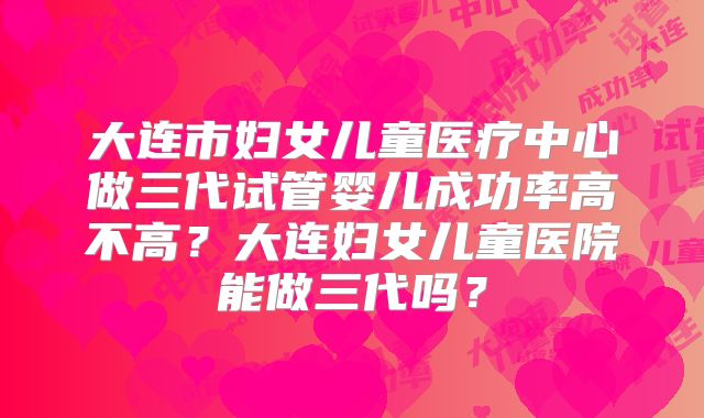 大连市妇女儿童医疗中心做三代试管婴儿成功率高不高？大连妇女儿童医院能做三代吗？
