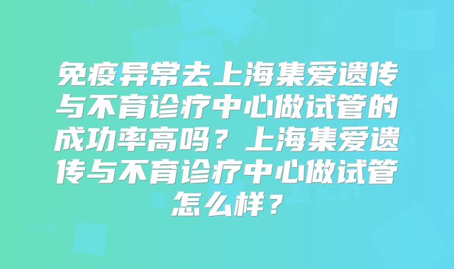 免疫异常去上海集爱遗传与不育诊疗中心做试管的成功率高吗?上海集爱遗传与不育诊疗中心做试管怎么样?