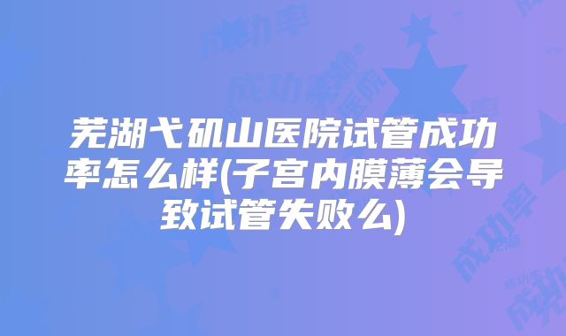 芜湖弋矶山医院试管成功率怎么样(子宫内膜薄会导致试管失败么)