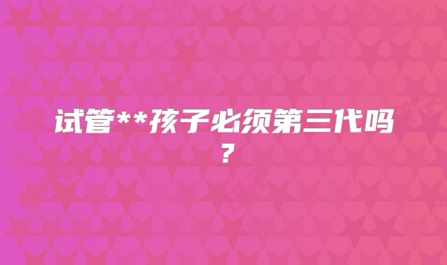 试管**孩子必须第三代吗?