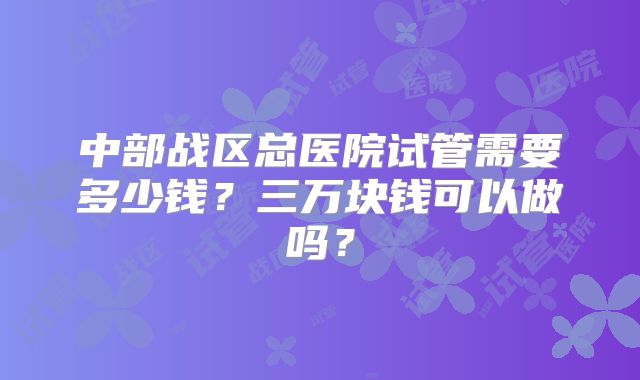中部战区总医院试管需要多少钱？三万块钱可以做吗？