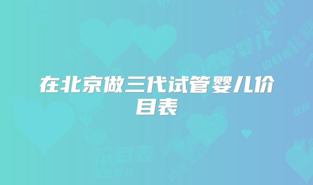 在北京做三代试管婴儿价目表