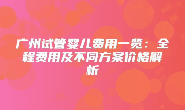 广州试管婴儿费用一览:全程费用及不同方案价格解析