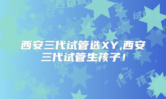 西安三代试管选XY,西安三代试管生孩子！