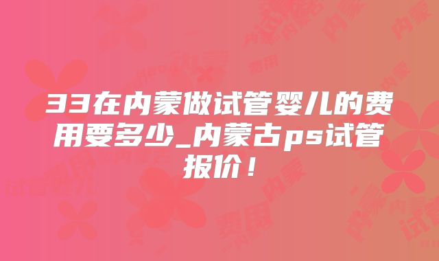 33在内蒙做试管婴儿的费用要多少_内蒙古ps试管报价！