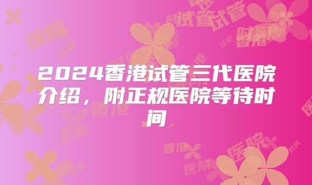 2024香港试管三代医院介绍,附正规医院等待时间