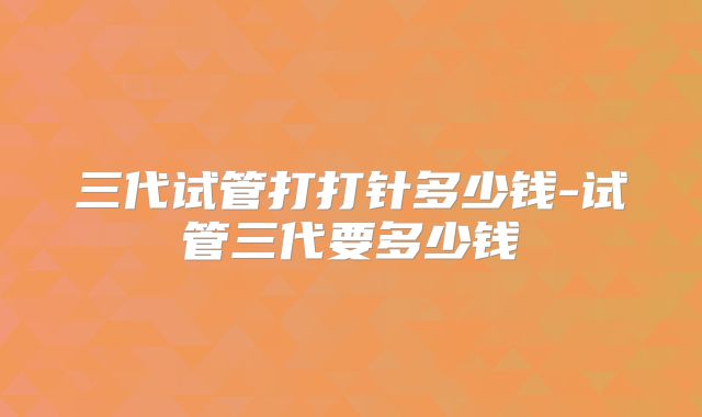 三代试管打打针多少钱-试管三代要多少钱