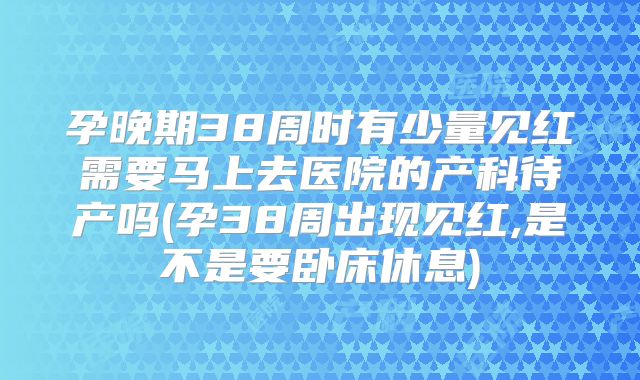 孕晚期38周时有少量见红需要马上去医院的产科待产吗(孕38周出现见红,是不是要卧床休息)