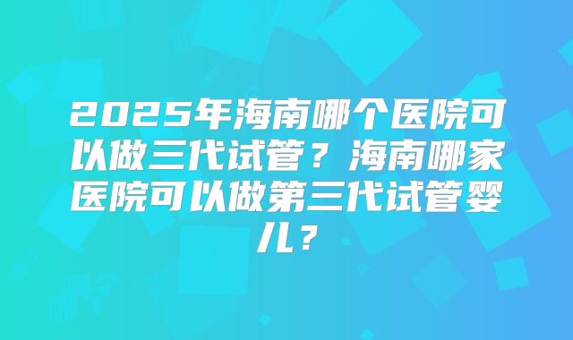 2025年海南哪个医院可以做三代试管？海南哪家医院可以做第三代试管婴儿？