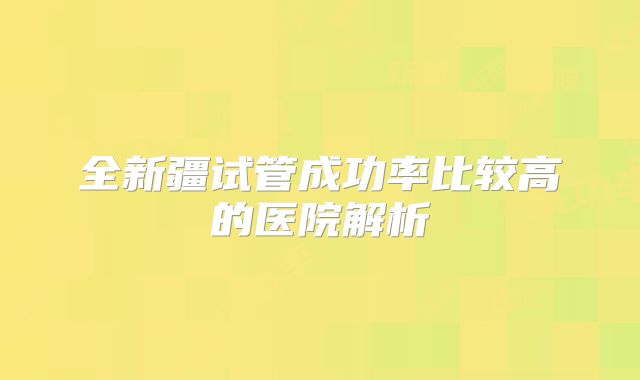 全新疆试管成功率比较高的医院解析