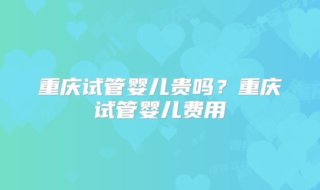 重庆试管婴儿贵吗？重庆试管婴儿费用