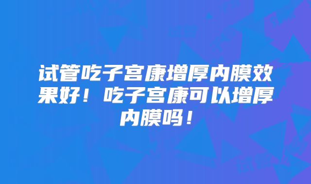试管吃子宫康增厚内膜效果好！吃子宫康可以增厚内膜吗！