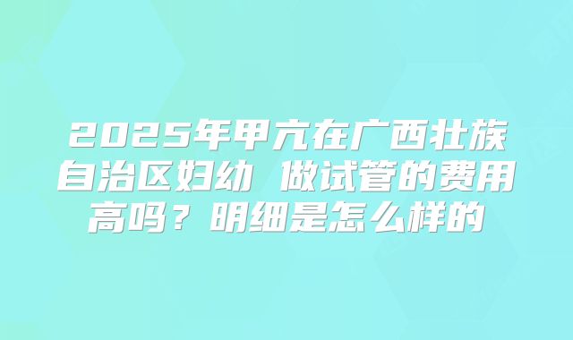2025年甲亢在广西壮族自治区妇幼 做试管的费用高吗？明细是怎么样的