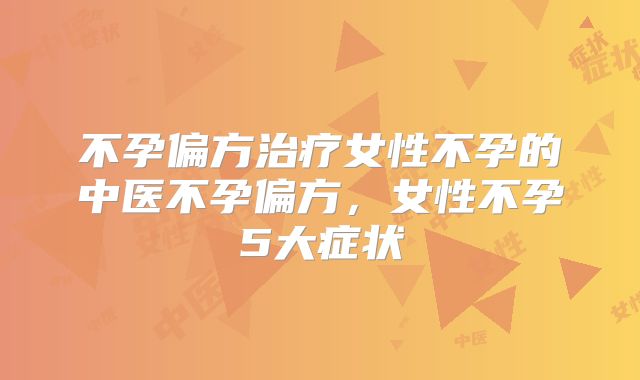 不孕偏方治疗女性不孕的中医不孕偏方，女性不孕5大症状