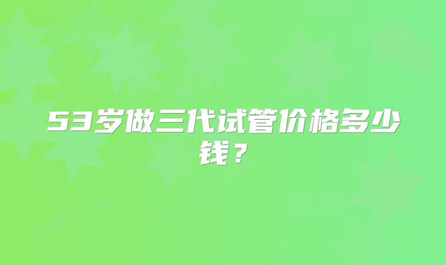 53岁做三代试管价格多少钱?