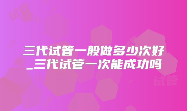 三代试管一般做多少次好_三代试管一次能成功吗