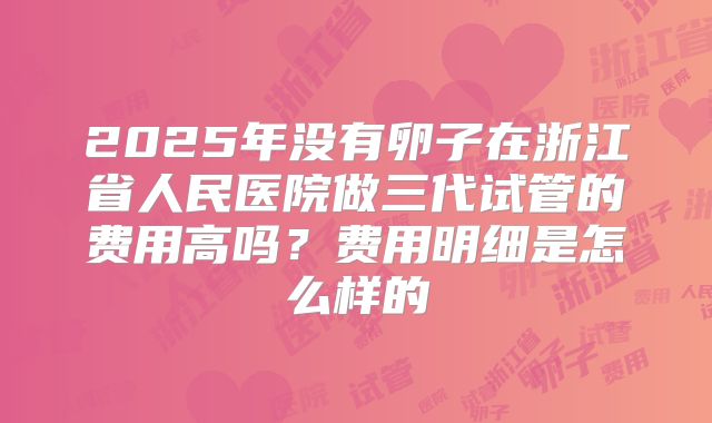 2025年没有卵子在浙江省人民医院做三代试管的费用高吗?费用明细是怎么样的