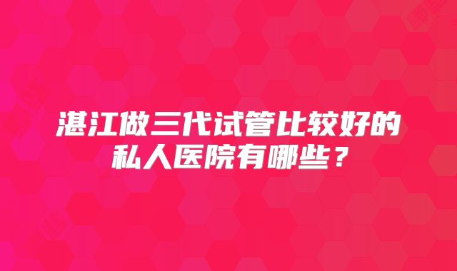 湛江做三代试管比较好的私人医院有哪些?