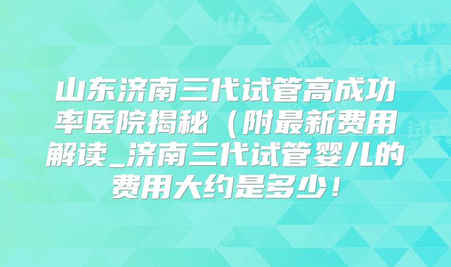山东济南三代试管高成功率医院揭秘(附最新费用解读_济南三代试管婴儿的费用大约是多少!