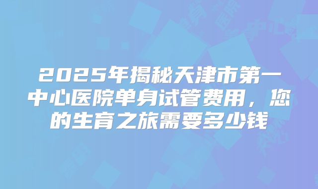 2025年揭秘天津市第一中心医院单身试管费用，您的生育之旅需要多少钱