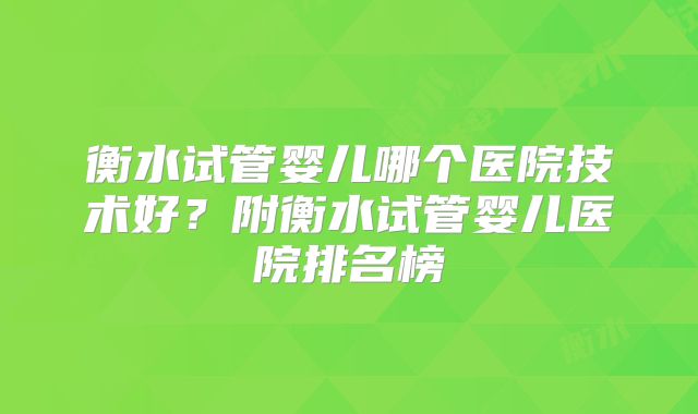 衡水试管婴儿哪个医院技术好？附衡水试管婴儿医院排名榜