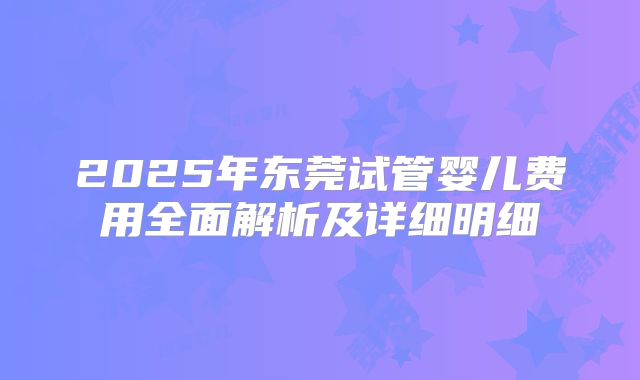 2025年东莞试管婴儿费用全面解析及详细明细